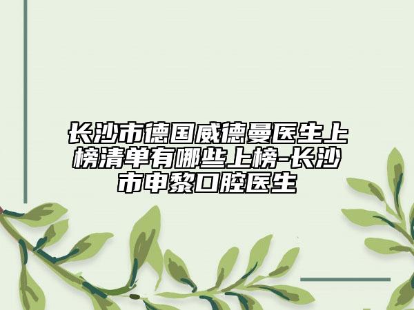 长沙市德国威德曼医生上榜清单有哪些上榜-长沙市申黎口腔医生