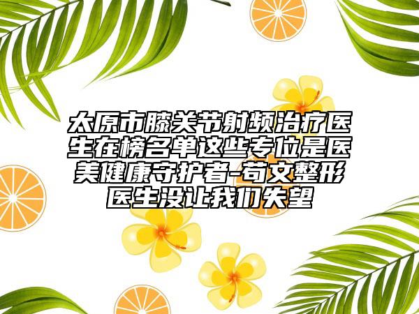 太原市膝关节射频治疗医生在榜名单这些专位是医美健康守护者-苟文整形医生没让我们失望