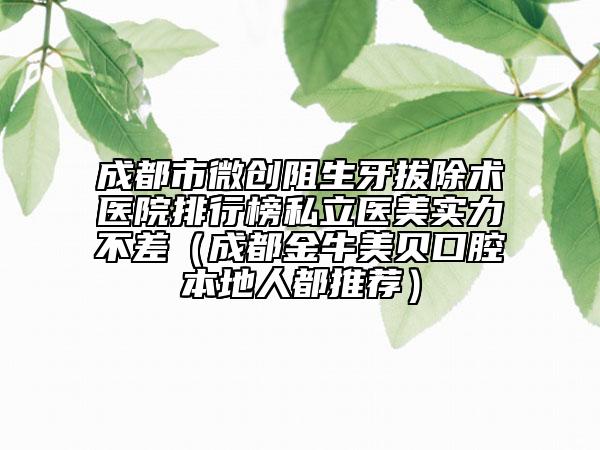 成都市微创阻生牙拔除术医院排行榜私立医美实力不差（成都金牛美贝口腔本地人都推荐）