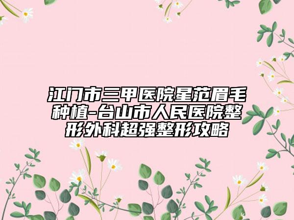 江门市三甲医院星范眉毛种植-台山市人民医院整形外科超强整形攻略