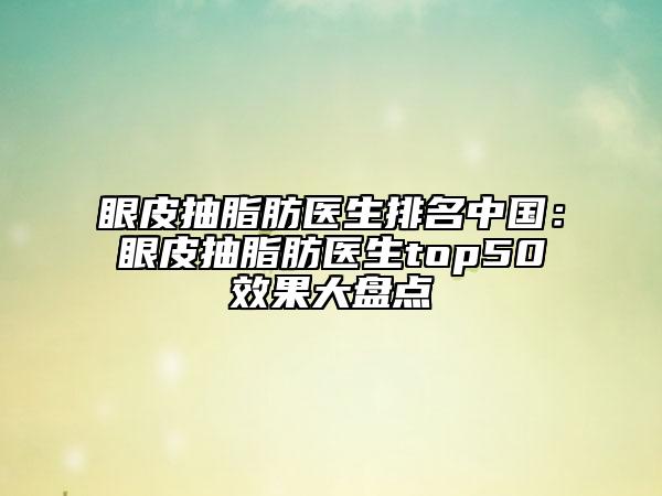 眼皮抽脂肪医生排名中国：眼皮抽脂肪医生top50效果大盘点