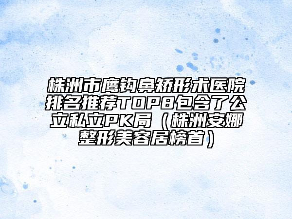 株洲市鹰钩鼻矫形术医院排名推荐TOP8包含了公立私立PK局（株洲安娜整形美容居榜首）