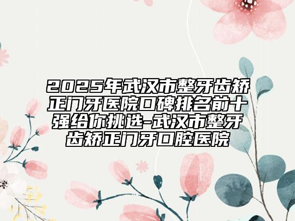 2025年武汉市整牙齿矫正门牙医院口碑排名前十强给你挑选-武汉市整牙齿矫正门牙口腔医院