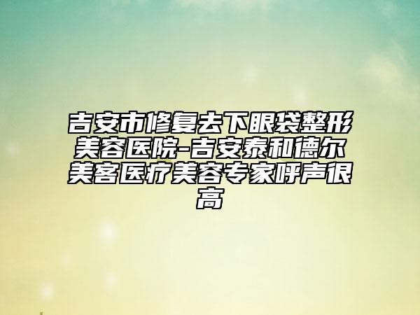 吉安市修复去下眼袋整形美容医院-吉安泰和德尔美客医疗美容专家呼声很高