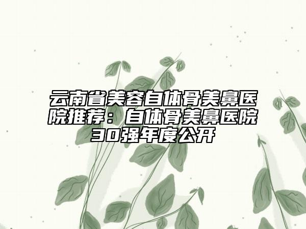 云南省美容自体骨美鼻医院推荐：自体骨美鼻医院30强年度公开