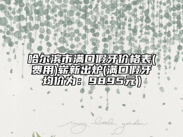 哈尔滨市满口假牙价格表(费用)崭新出炉(满口假牙均价为：9895元）