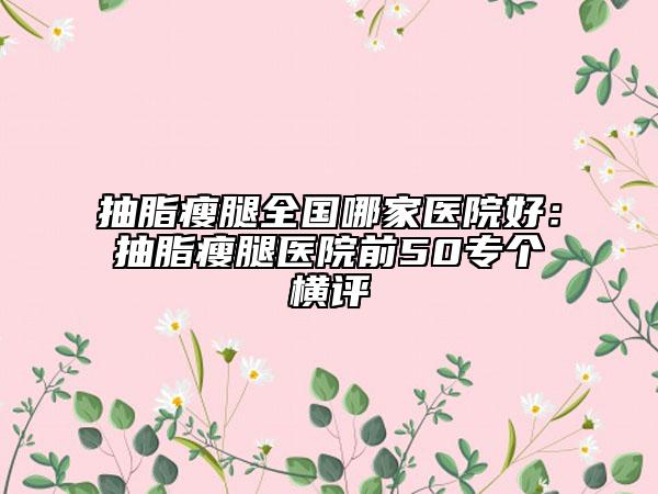 抽脂瘦腿全国哪家医院好：抽脂瘦腿医院前50专个横评