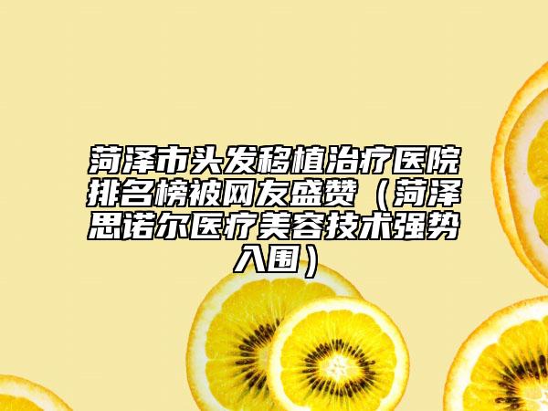 菏泽市头发移植治疗医院排名榜被网友盛赞（菏泽思诺尔医疗美容技术强势入围）
