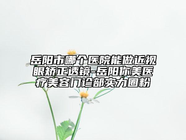 岳阳市哪个医院能做近视眼矫正透镜-岳阳你美医疗美容门诊部实力圈粉