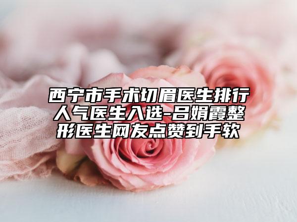 西宁市手术切眉医生排行人气医生入选-吕娟霞整形医生网友点赞到手软