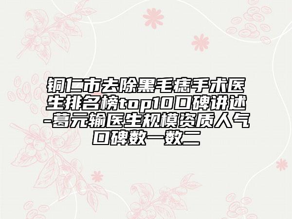 铜仁市去除黑毛痣手术医生排名榜top10口碑讲述-葛元输医生规模资质人气口碑数一数二