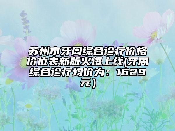 苏州市牙周综合诊疗价格价位表新版火爆上线(牙周综合诊疗均价为：1629元）