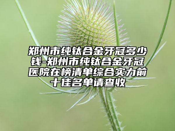 郑州市纯钛合金牙冠多少钱-郑州市纯钛合金牙冠医院在榜清单综合实力前十佳名单请查收