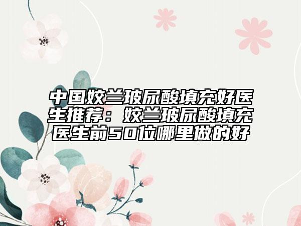 中国姣兰玻尿酸填充好医生推荐：姣兰玻尿酸填充医生前50位哪里做的好
