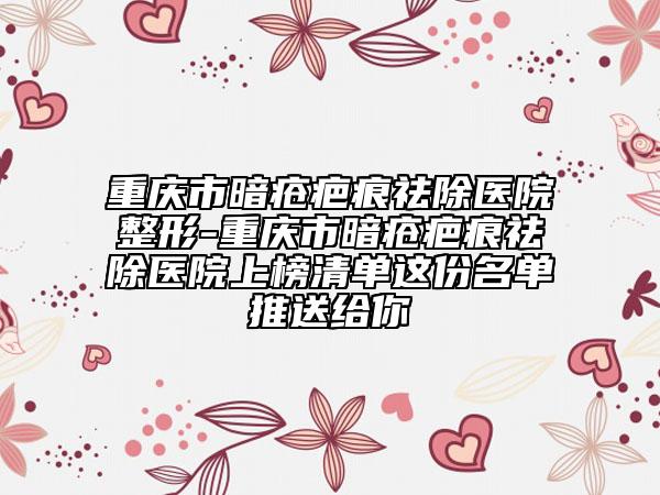 重庆市暗疮疤痕祛除医院整形-重庆市暗疮疤痕祛除医院上榜清单这份名单推送给你
