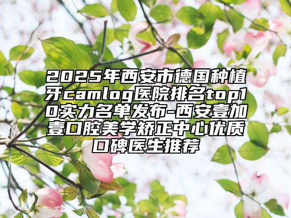 2025年西安市德国种植牙camlog医院排名top10实力名单发布-西安壹加壹口腔美学矫正中心优质口碑医生推荐