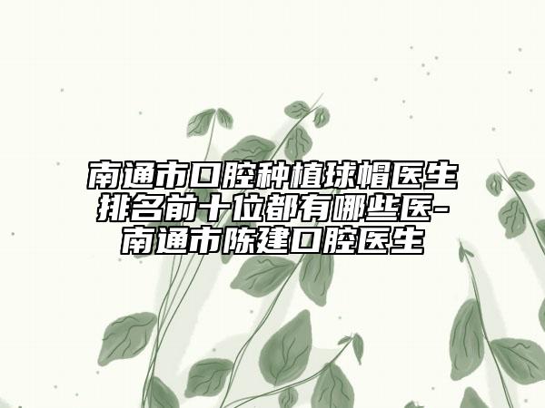 南通市口腔种植球帽医生排名前十位都有哪些医-南通市陈建口腔医生
