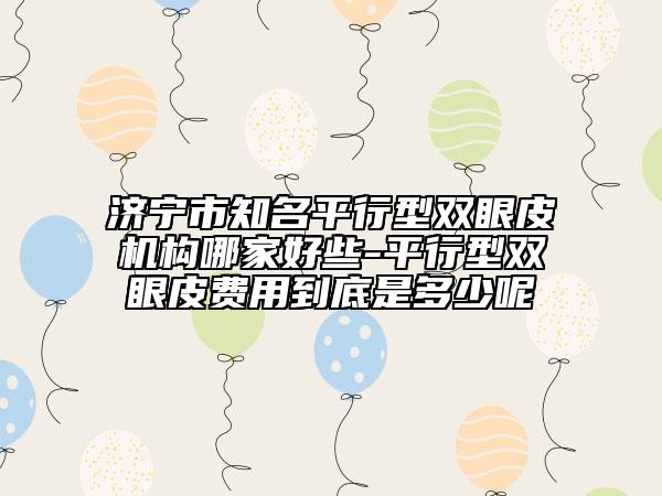 济宁市知名平行型双眼皮机构哪家好些-平行型双眼皮费用到底是多少呢