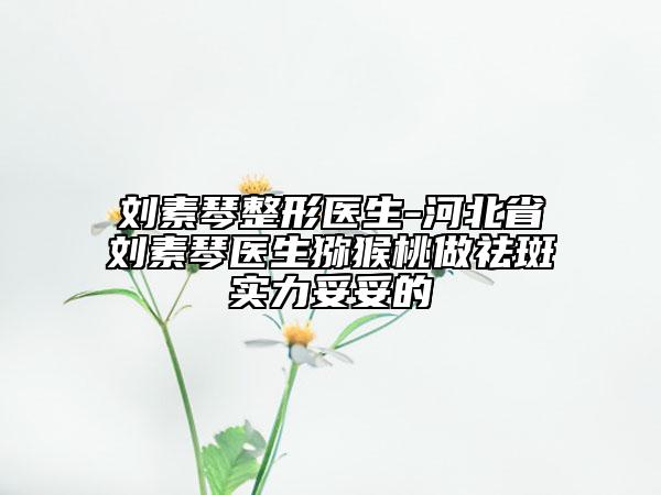 刘素琴整形医生-河北省刘素琴医生猕猴桃做祛斑实力妥妥的