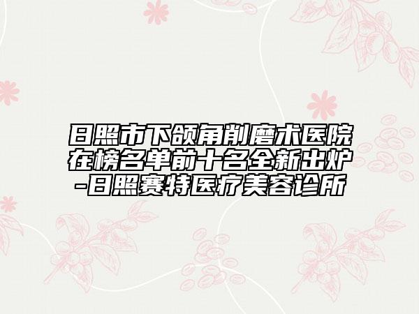 日照市下颌角削磨术医院在榜名单前十名全新出炉-日照赛特医疗美容诊所