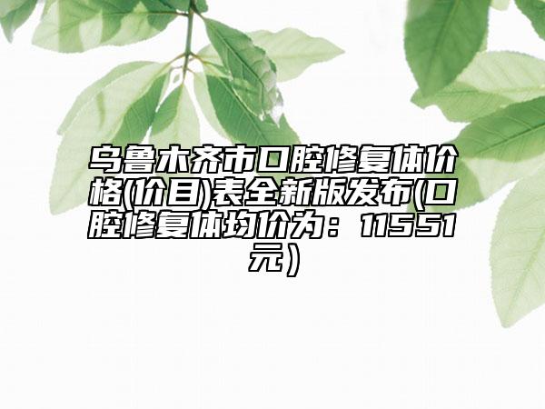 乌鲁木齐市口腔修复体价格(价目)表全新版发布(口腔修复体均价为：11551元）