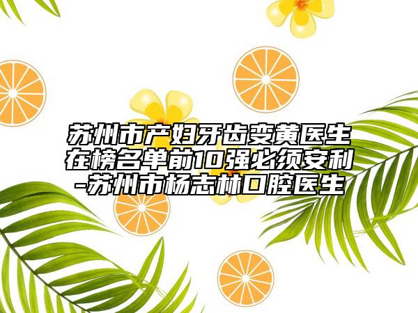 苏州市产妇牙齿变黄医生在榜名单前10强必须安利-苏州市杨志林口腔医生