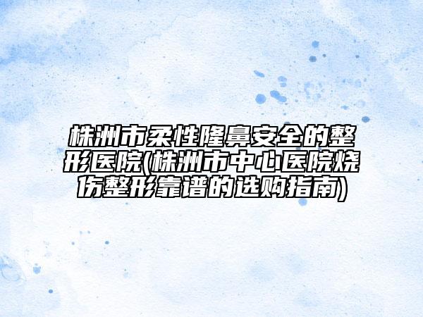 株洲市柔性隆鼻安全的整形医院(株洲市中心医院烧伤整形靠谱的选购指南)