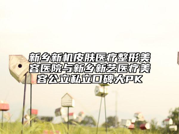 新乡新机皮肤医疗整形美容医院与新乡新艺医疗美容公立私立口碑大PK