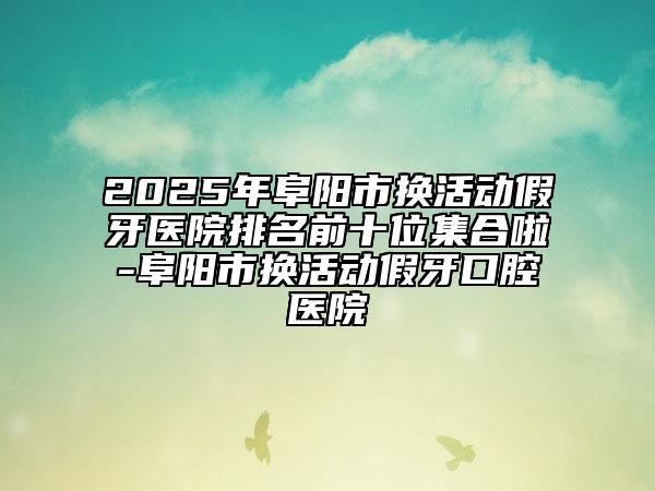 2025年阜阳市换活动假牙医院排名前十位集合啦-阜阳市换活动假牙口腔医院