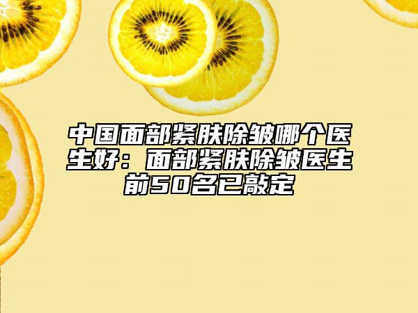 中国面部紧肤除皱哪个医生好：面部紧肤除皱医生前50名已敲定