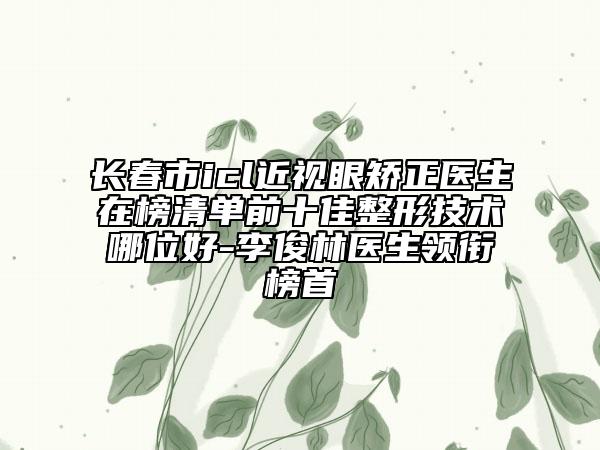 长春市icl近视眼矫正医生在榜清单前十佳整形技术哪位好-李俊林医生领衔榜首