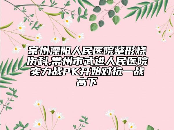 常州溧阳人民医院整形烧伤科,常州市武进人民医院实力战PK开始对抗一战高下