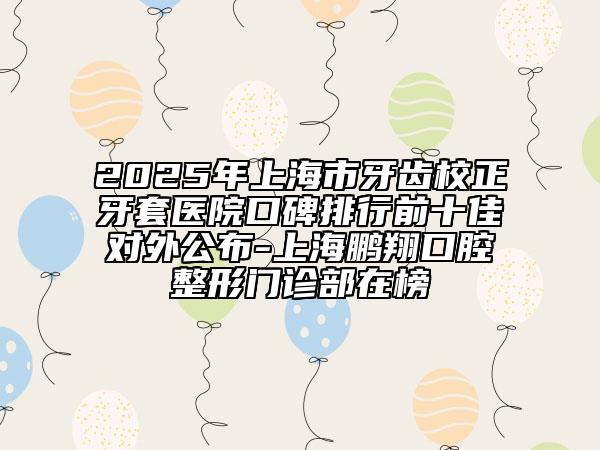 2025年上海市牙齿校正牙套医院口碑排行前十佳对外公布-上海鹏翔口腔整形门诊部在榜