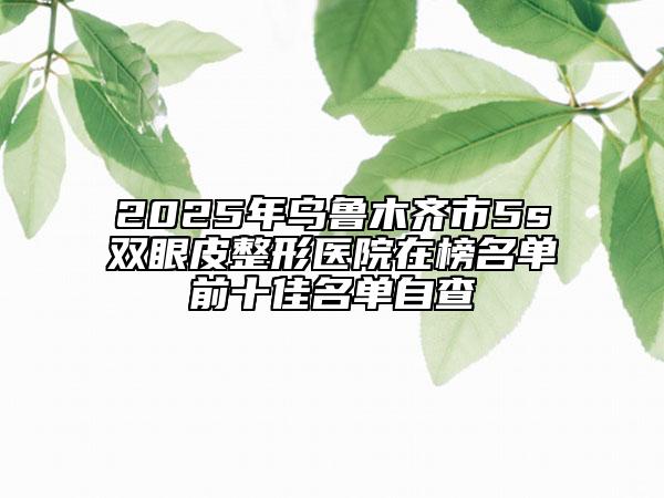 2025年乌鲁木齐市5s双眼皮整形医院在榜名单前十佳名单自查
