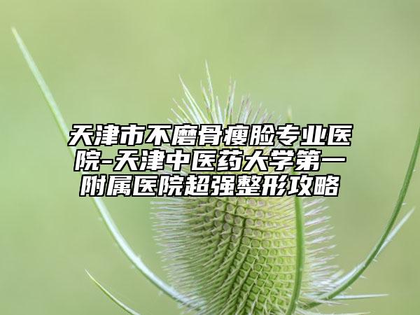 天津市不磨骨瘦脸专业医院-天津中医药大学第一附属医院超强整形攻略