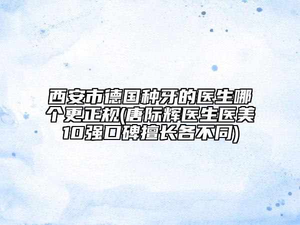 西安市德国种牙的医生哪个更正规(唐际辉医生医美10强口碑擅长各不同)