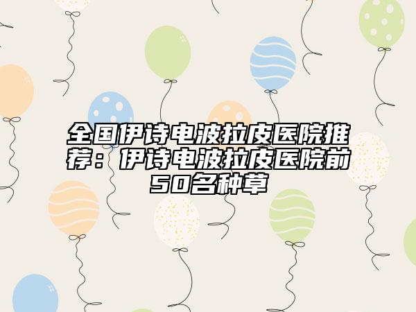 全国伊诗电波拉皮医院推荐：伊诗电波拉皮医院前50名种草