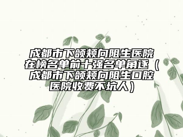 成都市下颌颊向阻生医院在榜名单前十强名单角逐（成都市下颌颊向阻生口腔医院收费不坑人）