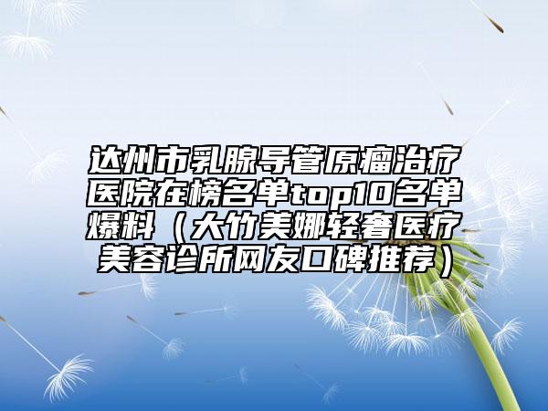 达州市乳腺导管原瘤治疗医院在榜名单top10名单爆料（大竹美娜轻奢医疗美容诊所网友口碑推荐）