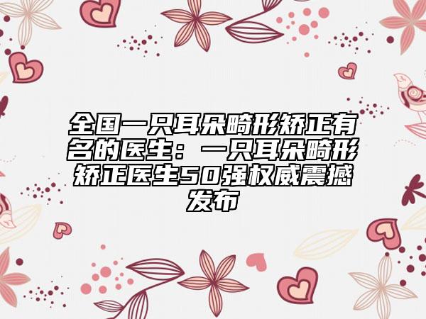 全国一只耳朵畸形矫正有名的医生：一只耳朵畸形矫正医生50强权威震撼发布