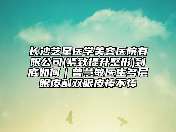长沙艺星医学美容医院有限公司(紧致提升整形)到底如何｜曾慧敏医生多层眼皮割双眼皮棒不棒