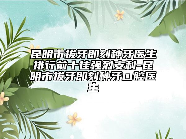 昆明市拔牙即刻种牙医生排行前十佳强烈安利-昆明市拔牙即刻种牙口腔医生