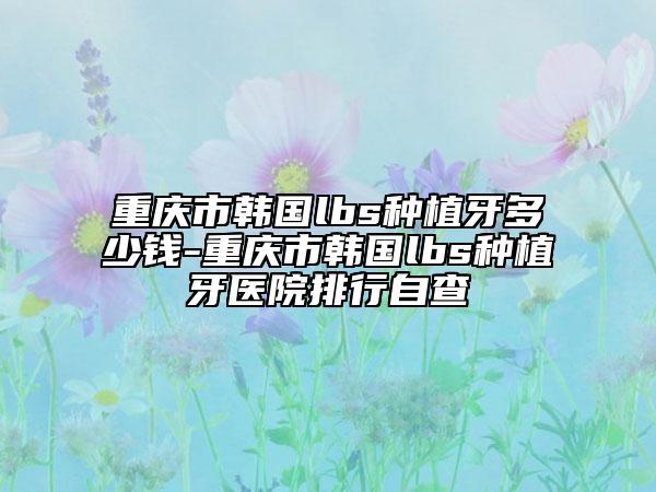 重庆市韩国lbs种植牙多少钱-重庆市韩国lbs种植牙医院排行自查