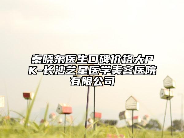 秦晓东医生口碑价格大PK-长沙艺星医学美容医院有限公司
