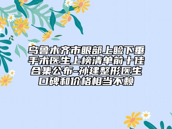 乌鲁木齐市眼部上睑下垂手术医生上榜清单前十佳合集公布-孙建整形医生口碑和价格相当不赖