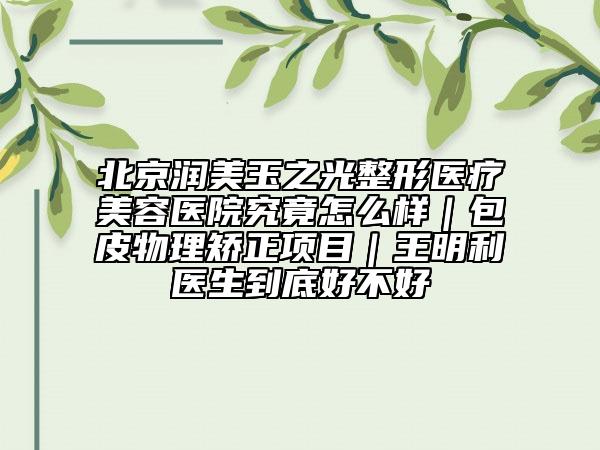 北京润美玉之光整形医疗美容医院究竟怎么样｜包皮物理矫正项目｜王明利医生到底好不好
