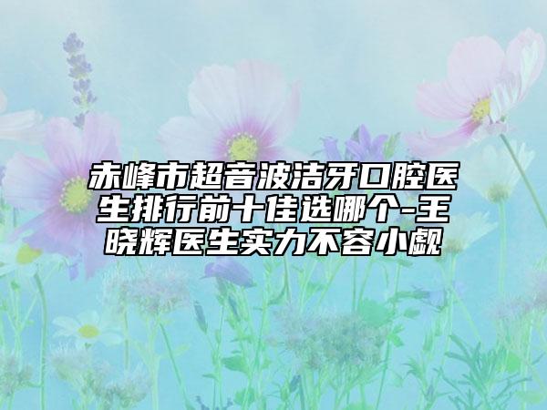 赤峰市超音波洁牙口腔医生排行前十佳选哪个-王晓辉医生实力不容小觑