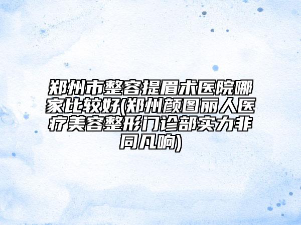 郑州市整容提眉术医院哪家比较好(郑州颜图丽人医疗美容整形门诊部实力非同凡响)