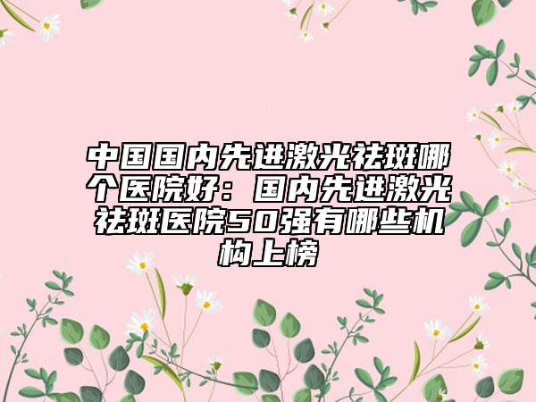 中国国内先进激光祛斑哪个医院好：国内先进激光祛斑医院50强有哪些机构上榜