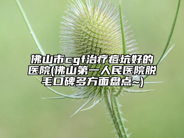 佛山市cgf治疗痘坑好的医院(佛山第一人民医院脱毛口碑多方面盘点~)